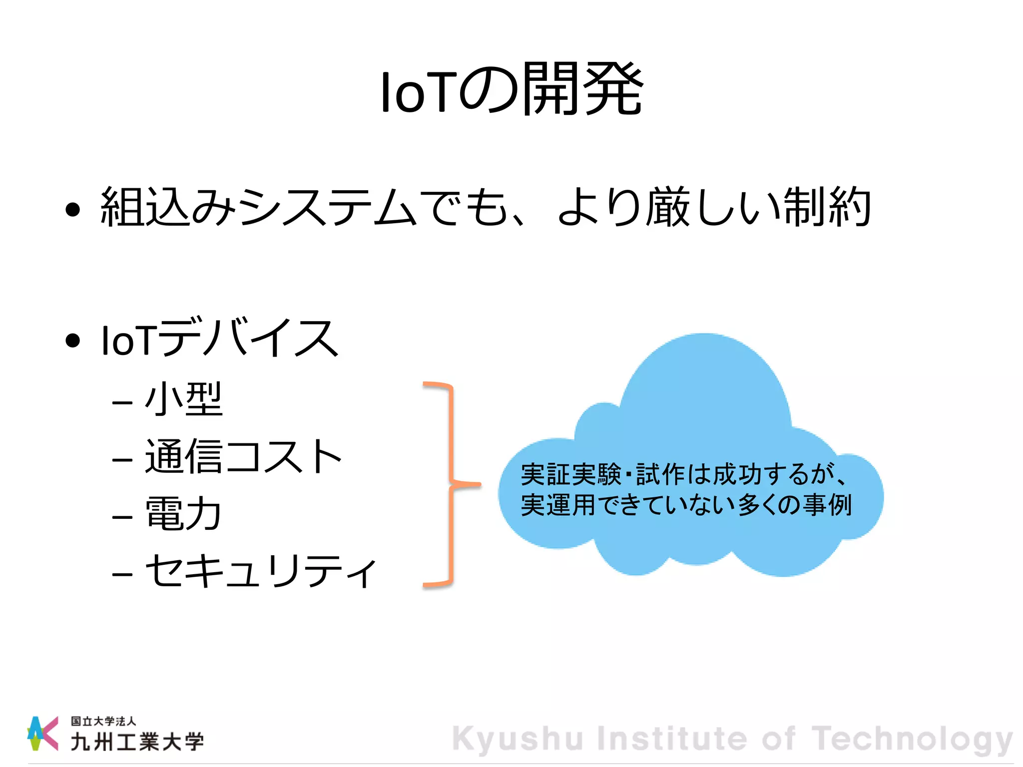 IoTの開発
• 組込みシステムでも、より厳しい制約
• IoTデバイス
– 小型
– 通信コスト
– 電力
– セキュリティ
実証実験・試作は成功するが、
実運用できていない多くの事例
 