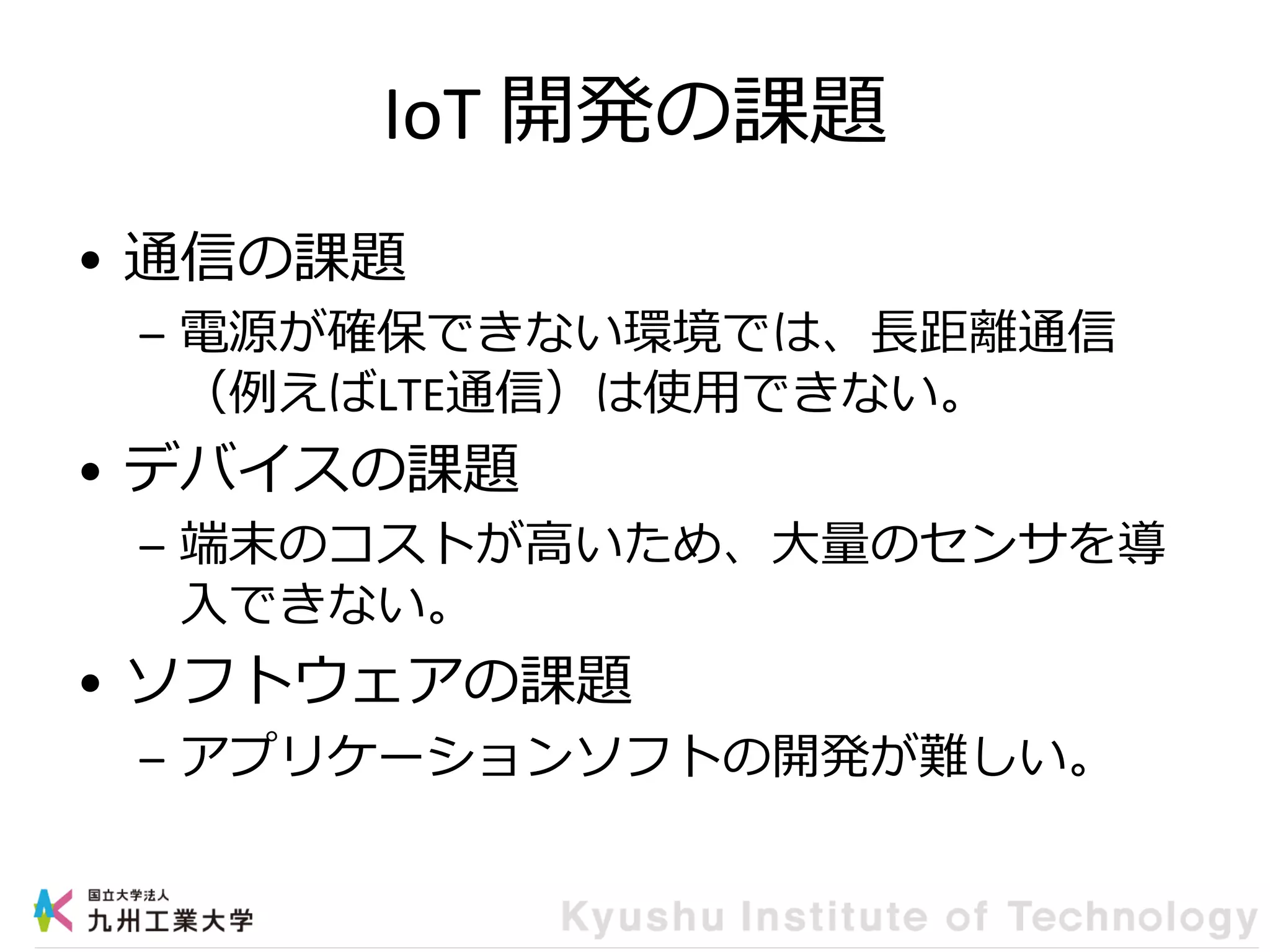 IoT 開発の課題
• 通信の課題
– 電源が確保できない環境では、長距離通信
（例えばLTE通信）は使用できない。
• デバイスの課題
– 端末のコストが高いため、大量のセンサを導
入できない。
• ソフトウェアの課題
– アプリケーションソフトの開発が難しい。
 