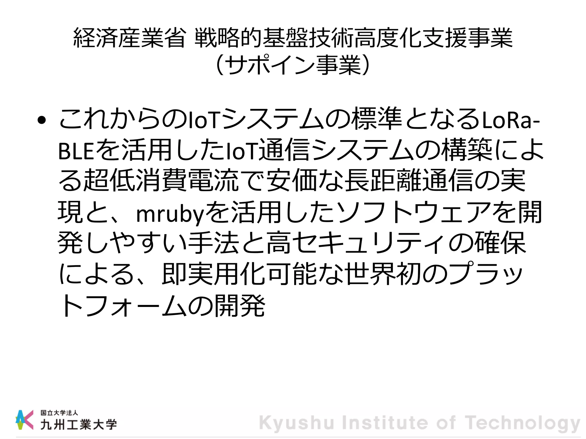 経済産業省 戦略的基盤技術高度化支援事業
（サポイン事業）
• これからのIoTシステムの標準となるLoRa-
BLEを活用したIoT通信システムの構築によ
る超低消費電流で安価な長距離通信の実
現と、mrubyを活用したソフトウェアを開
発しやすい手法と高セキュリティの確保
による、即実用化可能な世界初のプラッ
トフォームの開発
 