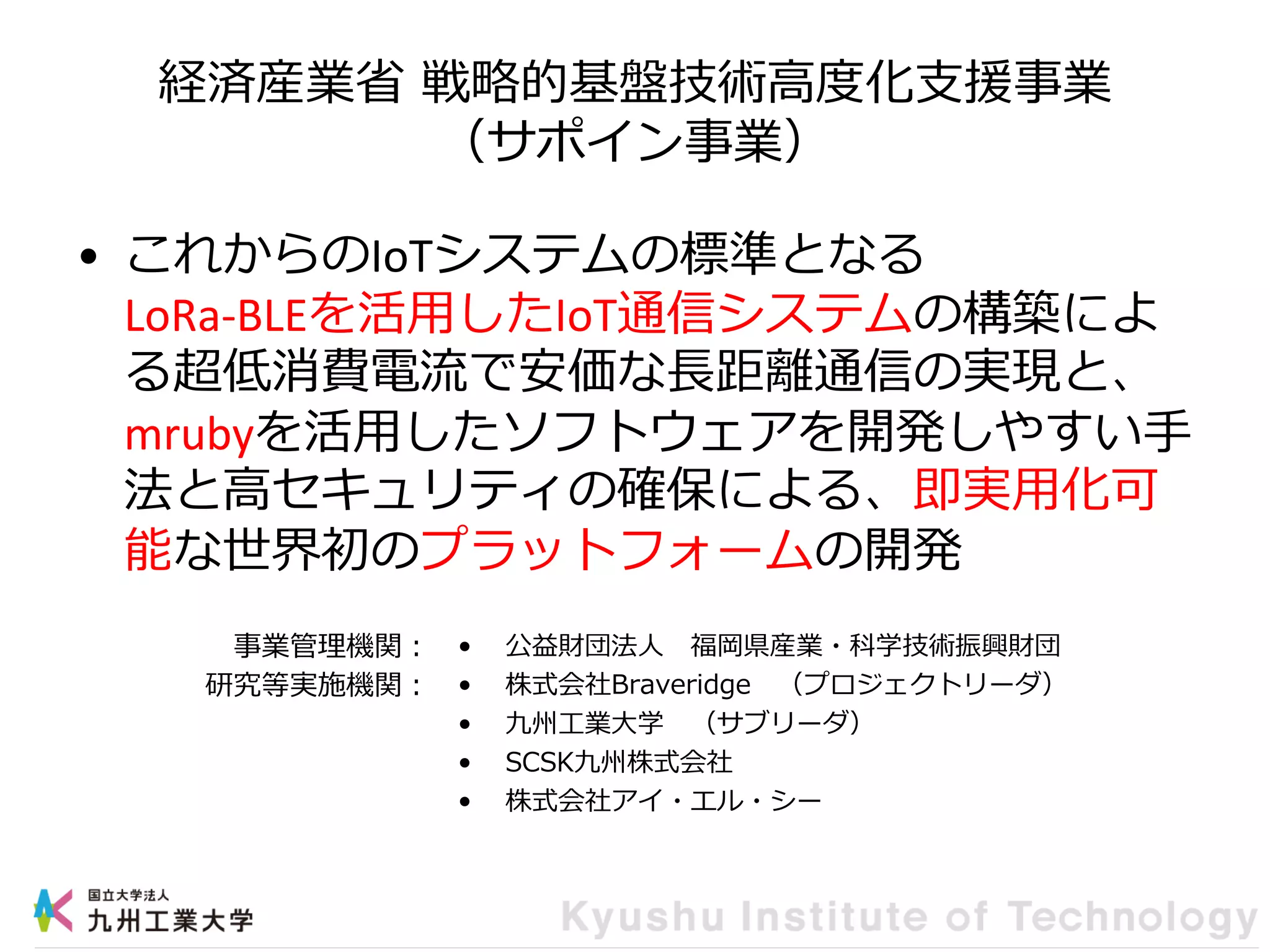 経済産業省 戦略的基盤技術高度化支援事業
（サポイン事業）
• これからのIoTシステムの標準となる
LoRa-BLEを活用したIoT通信システムの構築によ
る超低消費電流で安価な長距離通信の実現と、
mrubyを活用したソフトウェアを開発しやすい手
法と高セキュリティの確保による、即実用化可
能な世界初のプラットフォームの開発
• 公益財団法人 福岡県産業・科学技術振興財団
• 株式会社Braveridge （プロジェクトリーダ）
• 九州工業大学 （サブリーダ）
• SCSK九州株式会社
• 株式会社アイ・エル・シー
事業管理機関：
研究等実施機関：
 