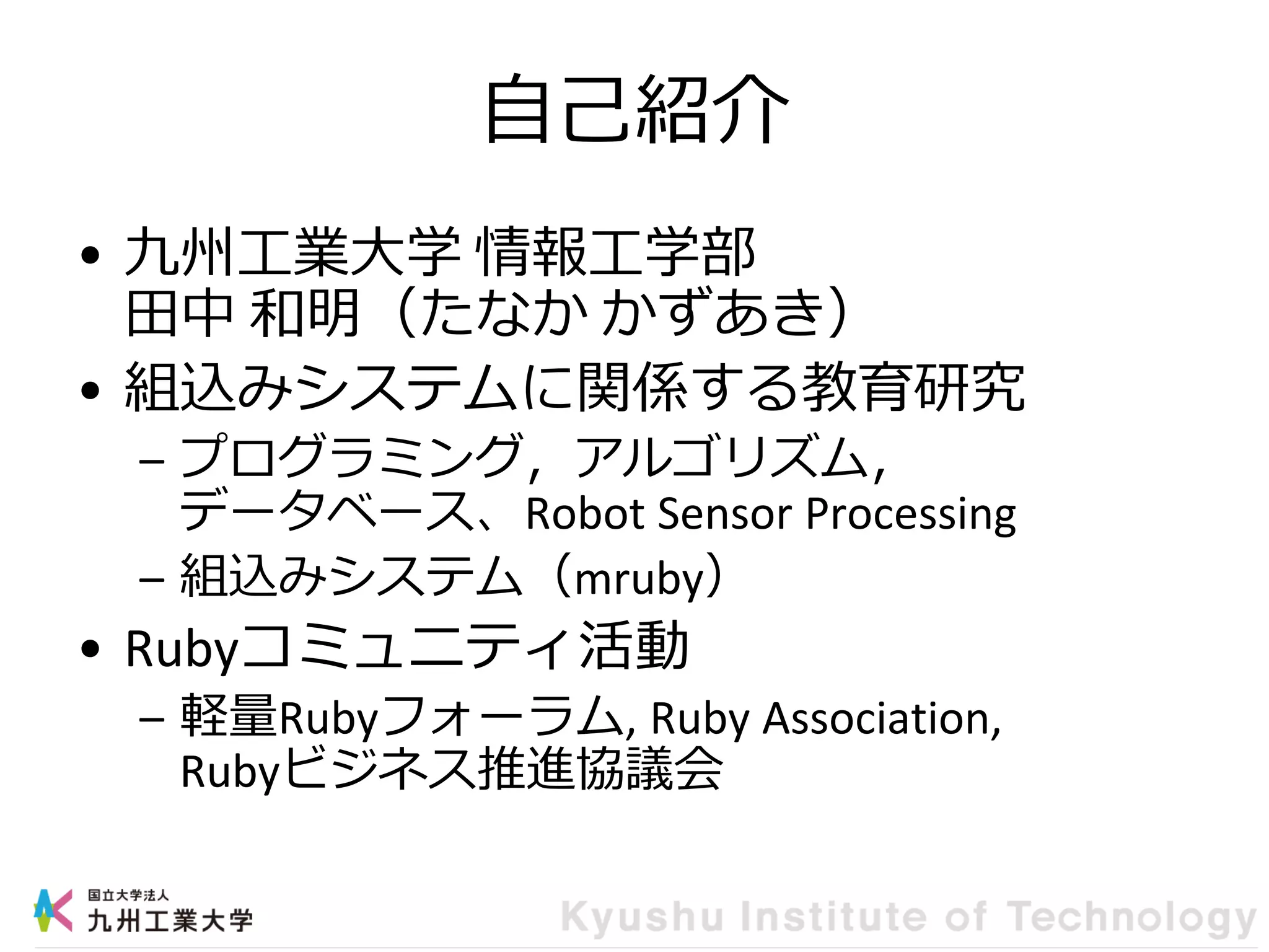 自己紹介
• 九州工業大学 情報工学部
田中 和明（たなか かずあき）
• 組込みシステムに関係する教育研究
– プログラミング，アルゴリズム，
データベース、Robot Sensor Processing
– 組込みシステム（mruby）
• Rubyコミュニティ活動
– 軽量Rubyフォーラム, Ruby Association,
Rubyビジネス推進協議会
 