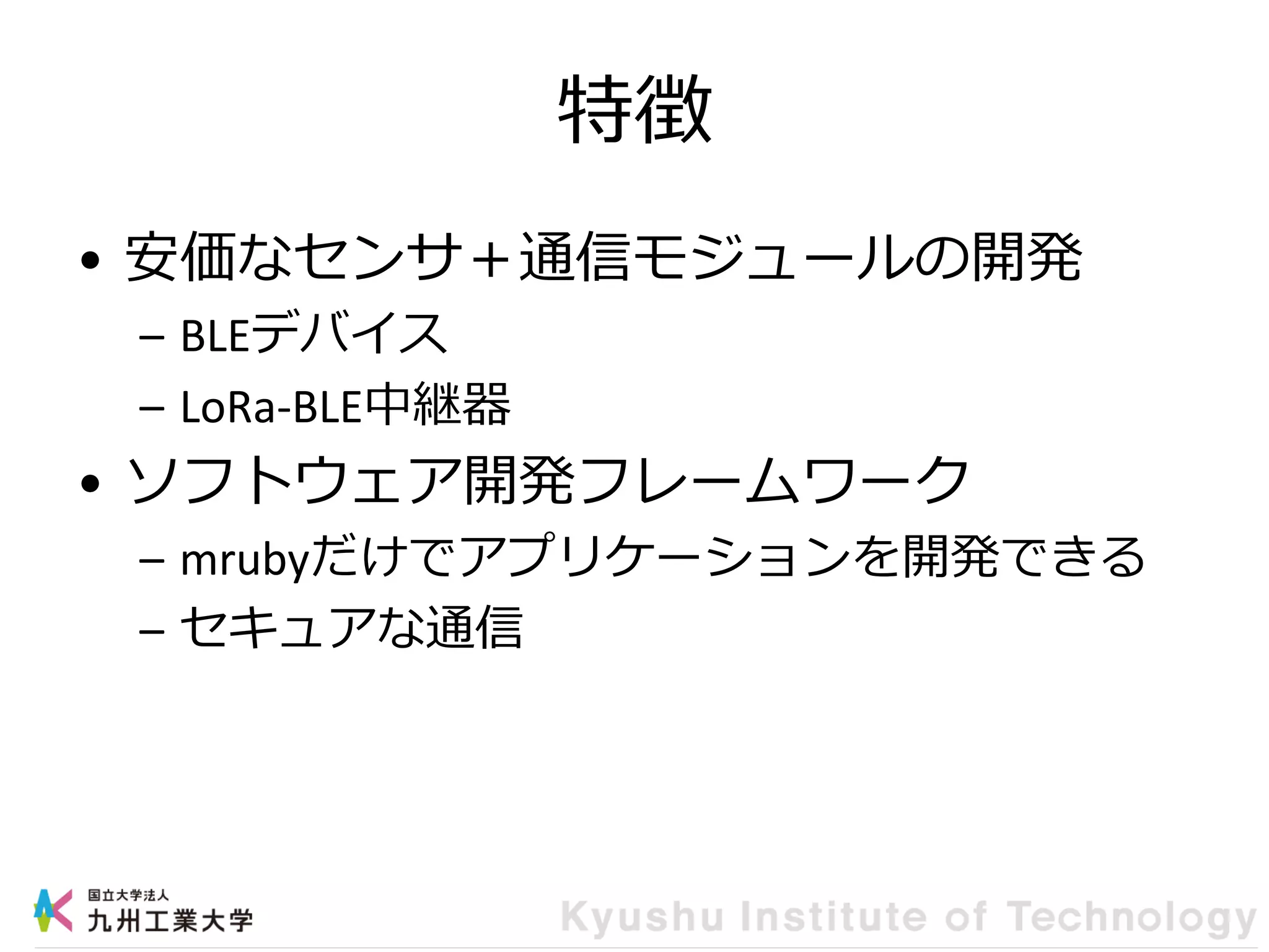 特徴
• 安価なセンサ＋通信モジュールの開発
– BLEデバイス
– LoRa-BLE中継器
• ソフトウェア開発フレームワーク
– mrubyだけでアプリケーションを開発できる
– セキュアな通信
 