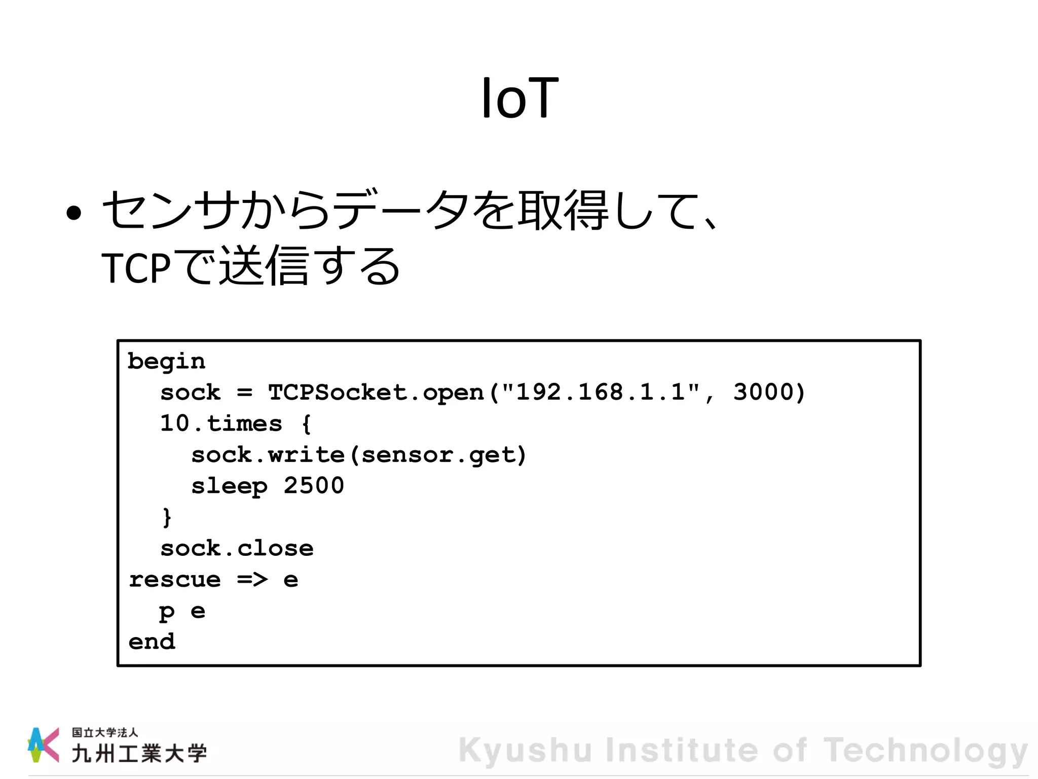IoT
• センサからデータを取得して、
TCPで送信する
begin
sock = TCPSocket.open("192.168.1.1", 3000)
10.times {
sock.write(sensor.get)
sleep 2500
}
sock.close
rescue => e
p e
end
 