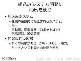 組込みシステム開発に
Rubyを使う
• 組込みシステム
– 機械や装置内に組込まれるシステム
– 例：
自動車，産業機器（ロボットなど）
家電製品，通信装置
• 開発に伴う困難
– 多くの制限がある（CPU・メモリ・電力）
– ハードとソフト両方の技術を使う
 