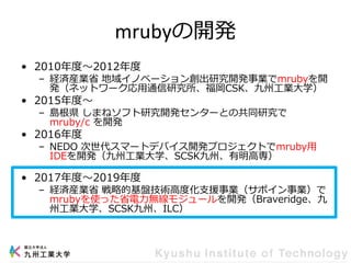 mrubyの開発
• 2010年度～2012年度
– 経済産業省 地域イノベーション創出研究開発事業でmrubyを開
発（ネットワーク応用通信研究所、福岡CSK、九州工業大学）
• 2015年度～
– 島根県 しまねソフト研究開発センターとの共同研究で
mruby/c を開発
• 2016年度
– NEDO 次世代スマートデバイス開発プロジェクトでmruby用
IDEを開発（九州工業大学、SCSK九州、有明高専）
• 2017年度～2019年度
– 経済産業省 戦略的基盤技術高度化支援事業（サポイン事業）で
mrubyを使った省電力無線モジュールを開発（Braveridge、九
州工業大学、SCSK九州、ILC）
 