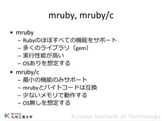 mruby, mruby/c
• mruby
– Rubyのほぼすべての機能をサポート
– 多くのライブラリ（gem）
– 実行性能が高い
– OSありを想定する
• mruby/c
– 最小の機能のみサポート
– mrubyとバイトコードは互換
– 少ないメモリで動作する
– OS無しを想定する
 