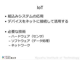 IoT
• 組込みシステムの応用
• デバイスをネットに接続して活用する
• 必要な技術
– ハードウェア（センサ）
– ソフトウェア（データ処理）
– ネットワーク
 