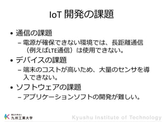 IoT 開発の課題
• 通信の課題
– 電源が確保できない環境では、長距離通信
（例えばLTE通信）は使用できない。
• デバイスの課題
– 端末のコストが高いため、大量のセンサを導
入できない。
• ソフトウェアの課題
– アプリケーションソフトの開発が難しい。
 