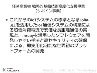 経済産業省 戦略的基盤技術高度化支援事業
（サポイン事業）
• これからのIoTシステムの標準となるLoRa-
BLEを活用したIoT通信システムの構築によ
る超低消費電流で安価な長距離通信の実
現と、mrubyを活用したソフトウェアを開
発しやすい手法と高セキュリティの確保
による、即実用化可能な世界初のプラッ
トフォームの開発
 