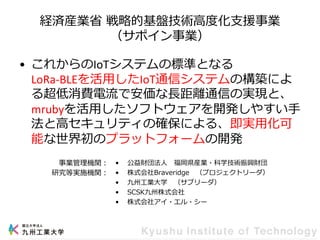 経済産業省 戦略的基盤技術高度化支援事業
（サポイン事業）
• これからのIoTシステムの標準となる
LoRa-BLEを活用したIoT通信システムの構築によ
る超低消費電流で安価な長距離通信の実現と、
mrubyを活用したソフトウェアを開発しやすい手
法と高セキュリティの確保による、即実用化可
能な世界初のプラットフォームの開発
• 公益財団法人 福岡県産業・科学技術振興財団
• 株式会社Braveridge （プロジェクトリーダ）
• 九州工業大学 （サブリーダ）
• SCSK九州株式会社
• 株式会社アイ・エル・シー
事業管理機関：
研究等実施機関：
 