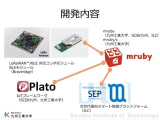 開発内容
LoRaWAN™/BLE 対応コンボモジュール
BLEモジュール
（Braveridge）
IoTフレームワーク
（SCSK九州、九州工業大学）
次世代指向スマート制御プラットフォーム
（ILC）
mruby
（九州工業大学、SCSK九州、ILC）
mruby/c
（九州工業大学）
 