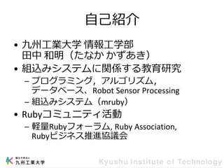 自己紹介
• 九州工業大学 情報工学部
田中 和明（たなか かずあき）
• 組込みシステムに関係する教育研究
– プログラミング，アルゴリズム，
データベース、Robot Sensor Processing
– 組込みシステム（mruby）
• Rubyコミュニティ活動
– 軽量Rubyフォーラム, Ruby Association,
Rubyビジネス推進協議会
 