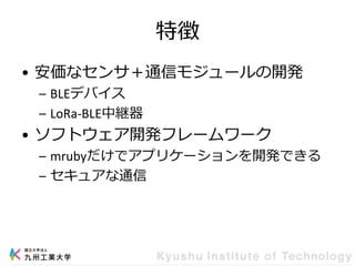 特徴
• 安価なセンサ＋通信モジュールの開発
– BLEデバイス
– LoRa-BLE中継器
• ソフトウェア開発フレームワーク
– mrubyだけでアプリケーションを開発できる
– セキュアな通信
 