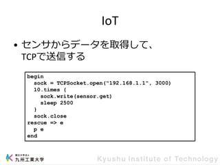 IoT
• センサからデータを取得して、
TCPで送信する
begin
sock = TCPSocket.open("192.168.1.1", 3000)
10.times {
sock.write(sensor.get)
sleep 2500
}
sock.close
rescue => e
p e
end
 