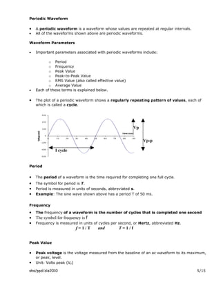 Periodic Waveform

•   A periodic waveform is a waveform whose values are repeated at regular intervals.
•   All of the waveforms shown above are periodic waveforms.

Waveform Parameters

•   Important parameters associated with periodic waveforms include:

           o Period
           o Frequency
           o Peak Value
           o Peak-to-Peak Value
           o RMS Value (also called effective value)
           o Average Value
•   Each of these terms is explained below.

•   The plot of a periodic waveform shows a regularly repeating pattern of values, each of
    which is called a cycle.




                                                         Vp


                                                              Vp-p

              I cycle


Period


•   The period of a waveform is the time required for completing one full cycle.
•   The symbol for period is T.
•   Period is measured in units of seconds, abbreviated s.
•   Example: The sine wave shown above has a period T of 50 ms.


Frequency

•   The frequency of a waveform is the number of cycles that is completed one second
•   The symbol for frequency is f
•   Frequency is measured in units of cycles per second, or Hertz, abbreviated Hz.
                          f=1/T       and        T=1/f


Peak Value

•   Peak voltage is the voltage measured from the baseline of an ac waveform to its maximum,
    or peak, level.
•   Unit: Volts peak (Vp)

shs/ppd/dis2010                                                                         5/15
 