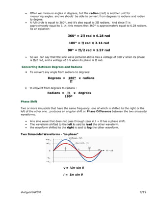 •   Often we measure angles in degrees, but the radian (rad) is another unit for
       measuring angles. and we should be able to convert from degrees to radians and radian
       to degree.
   •   A full circle is equal to 360°, and it's also equal to 2∏ radians. And since ∏ is
       approximately equal to 3.14, this means that 360° is approximately equal to 6.28 radians.
       As an equation:

                                    360° = 2∏ rad ≈ 6.28 rad

                                    180° = ∏ rad ≈ 3.14 rad

                                    90° = ∏/2 rad ≈ 1.57 rad

   •   So we can say that the sine wave pictured above has a voltage of 300 V when its phase
       is ∏/2 rad, and a voltage of 0 V when its phase is ∏ rad.

Converting Between Degrees and Radians

   •   To convert any angle from radians to degrees:

                    Degrees =       180º      x radians
                                     ∏

   •   to convert from degrees to radians :
                    Radians =     ∏ x         degrees
                                 180º
Phase Shift

Two or more sinusoids that have the same frequency, one of which is shifted to the right or the
left of the other one . produces an angular shift or Phase Difference between the two sinusoidal
waveforms.

   •   Any sine wave that does not pass through zero at t = 0 has a phase shift.
   •   The waveform shifted to the left is said to lead the other waveform.
   •   the waveform shifted to the right is said to lag the other waveform.

Two Sinusoidal Waveforms - "in-phase"




                                v = Vm sin θ
                                i = Im sin θ




shs/ppd/dis2010                                                                           9/15
 