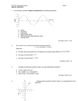 ET 201- Electrical Circuit                                                               EOC1
END OF CHAPTER 1

1. From the given waveform explain and determine the following parameters:




           a.   Period
           b.   Frequency
           c.   Peak Value
           d.   Peak-to-Peak Value
           e.   RMS Value (also called effective value)
           f.   Average Value

                                                                                 (12 marks, CLO1, 1.3.2)


2.     The current in an a.c circuit at any time t seconds is given by :

       Determine:

       a. the peak value, the periodic time, the frequency and phase angle relative to

       b. the value of current when

       c. the value of current when

                                                                                    (8 marks, CLO2, 1.3)



3.         Calculate the following complex number by using mathematical operation

       a. (7+j5) + (8+j6) / 25<−27º
       b. (43 – j23)(89 – j4) – (40+j2)(6<8º)
       c. (265 <73º)(2 <−37º)+(9<22º) / (5-j4)
                                                                                   (6 marks, CLO2, 2.5.1)



4.                                           Express phasor quantity A and B in Figure 1 as rectangular form and
                                          polar form.
 
