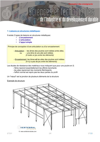Formation des enseignants




1- Liaisons en structures métalliques:

Il existe 3 types de liaisons en structures métalliques:
             • L'encastrement
             • L'articulation
             • L'appui simple

Principe de conception d'une articulation ou d'un encastrement:

        - Articulation: - les âmes des poutres sont reliées entre elles.
                 ou     - une âme et une aile sont reliées
                        (Il reste un jeu entre les éléments)

        - Encastrement: les âmes et les ailes des poutres sont reliées
                     (Il n'y a pas de jeu entre les éléments)

Les études de résistance des matériaux nous indiquent que pour une poutre en I:
       - l'âme reprend essentiellement les efforts tranchants
       - les ailes reprennent les moments fléchissants
       - l'effort normal est repris pas les deux parties du profil

Un "nœud" est la jonction de plusieurs éléments de la structure

Exemple de structure




              © www.vertebral-etudes.com
ET231                                                2/6                                       STI2D
 