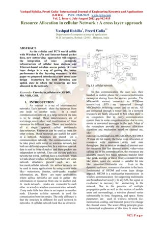 Yashpal Rohilla, Preeti Gulia / International Journal of Engineering Research and Applications
                         (IJERA) ISSN: 2248-9622 www.ijera.com
                          Vol. 2, Issue 4, July-August 2012, pp.912-915
Resource Allocation in cellular Network : A cross layer approach
                                Yashpal Rohilla*, Preeti Gulia**
                                Department of computer science & application
                                M.D. university, Rohtak-124001, Haryana, India


ABSTRACT
         As the cellular and PC’S world collide                    figure
with Wireless LANs and Internet-based packet
data, new networking approaches will support
the integration of voice             composite
infrastructure of cellular base stations and
Ethernet-based wireless access points. A cross
layer design is a way of getting the better
performance in the layering structure. In this
paper we proposed introduced a new cross layer
design framework for both downlink and
uplink state in which the resources are fast
allocated in the network.                                 Fig.1.1 cellular network

Keywords - Cross layer,cellular n/w, OFDM,                     In this communication the user uses their
MS, VBR, CBR.                                             handset or mobile phone for resources(multimedia
                                                          messages) sharing from the service provider. The
    1. INTRODUCTION                                       MS(mobile station) connected to BTS(base
          An internet is a set of interconnected          transriciver) BTS are connected through
networks. Each network share the resources from           MSC(mobile switching center) and so on etc. All
one node to another node.              In a small         are connected through a router link. In a network
communication network or a large network the data         resources are fastly allocated to MS when there is
is to be shared. These data/resources are of              no congestion. But in every communication
text,image,voice,video, and combination of these          system there is some congestion occur due to rain,
resources iin different types. These are bundeld in       strom or unwanted messages in the path. Most of
all a single approch called multimedia                    the researchers provide the resource allocation
data/resources. Resources can be used as input for        algorithm and mechanism based on channel etc,
other system. These resources are usefull for users       like:-
in a network. Resources are shared             on a       radiowaves,opticaldevice,OFDM,CDMA,WCDMA
communication network. The communication may              ,Wimax etc but mainly the focus is on allocation of
be take place with wired or wireless network but          resources with minimum delay and max
both are different approaches. In a wireless network      throughput. Due to need or demand of internet user
data is sent in form of packet and these packets are      for resources like fast internet access, video-voice
independent in network. They can use any path in a        calling etc in the communication, the resources are
nework but wired network have a fixed path. when          allocated mainly two basic rate(data transfer limit
we talk about wireless network then there are some        like: peak, average or max) firstly constant bit rate
network structures present such as:- ad-                  like video, voice etc, second is variable bit rate
hoc,mesh,cellular network. An ad-hoc network can          like: sms,email,filetransfer etc.      Even in the
be used in many applications by using sensor node         dynamic multiuser, resources allocation is the basic
like:- waterstorm, disaster, earth-quake, weather         fundamental of OFDM and cross layer design
information, etc. There are many applications             approch. OFDM is a multicarrier transmission in
where ad-hoc networks are used to gather the              wireless communication for supporting multimedia
information or resources from one to another end.         and broadband services[1]. In any MS, the signal or
In mesh network, nodes are connected to each              co-channel is necceary for connecting to the
other in wired or wireless communication network.         network. Due to the presence of multiple
If any node fails then there is no impact on another      propagation paths as well as the motion of mobile
node. Likewise cellular network is used for               users and surroundings, a wireless channel varies
comunication between nodes. The only diffrence is         substantially in time, frequency, and space. Some
that the structure is different for each network in       parameters are used in wireless network (i.e.
networks. A cellular network look like as shown in        modulation, coding, and transmit power) to change
                                                          the channel states. The water-filling principle gives
                                                          a theoretical explanation of this idea. It states that

                                                                                                912 | P a g e
 
