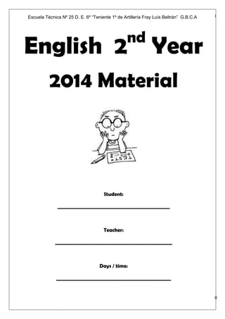 Subject: English 2nd
Year Date: ________________,2014
Página | 0
English 2nd
Year
2014 Material
Student:
______________________________________________
Teacher:
________________________________________________
Days / time:
_______________________________________________
Escuela Técnica Nº 25 D. E. 6º “Teniente 1º de Artillería Fray Luís Beltrán” G.B.C.A
 