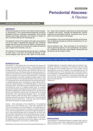 REVIEW ARTICLE
DentistrySection
Periodontal Abscess:
A Review
ABSTRACT
INTRODUCTION
Periodontal abscess is the third most frequent dental emergen-
cy, representing 7–14% of all the dental emergencies. Numerous
aetiologies have been implicated: exacerbations of the existing
disease, post-therapy abscesses, the impaction of foreign ob-
jects, the factors altering root morphology, etc.
The diagnosis is done by the analysis of the signs and symptoms
and by the usage of supplemental diagnostic aids. Evidences
suggest that the micro-flora which are related to periodontal ab-
scesses are not specific and that they are usually dominated by
gram-negative strict anaerobe, rods, etc.
The treatment of the periodontal abscess has been a challenge
for many years. In the past, the periodontal abscess in peri-
odontal diseased teeth was the main reason for tooth extrac-
tion. Today, three therapeutic approaches are being discussed
in dentistry, that include, drainage and debridement, systemic
antibiotics and periodontal surgical procedures which are ap-
plied in the chronic phase of the disease.
The localization of the acute periodontal abscess and the possi-
bility of obtaining drainage are essential considerations for suc-
cessful treatment.
Several antibiotics have been advocated to be prescribed in
case of general symptoms or if the complications are suspect-
ed. Antibiotics like Penicillin, Metronidazole, Tetracyclines and
Clindamycin are the drugs of choice.
Periodontium’ is the general term that describes the tissues that
surround and support the tooth structure. The periodontal tissues
include the gums, the cementum, the periodontal ligament and
the alveolar bone. Among several acute conditions that can occur
in periodontal tissues, the abscess deserves special attention. Ab-
scesses of the periodontium are localized acute bacterial infections
which are confined to the tissues of the periodontium. Abscesses
of the periodontium have been classified primarily, based on their
anatomical locations in the periodontal tissue.There are four types
[1] of abscesses which are associated with the periodontal tissues:
1) a gingival abscess which is a localized, purulent infection that in-
volves the marginal gingiva or the interdental papilla; 2) pericoronal
abscesses which are localized purulent infections within the tissue
surrounding the crown of a partially erupted tooth; 3) combined
periodontal/ endodontic abscesses are the localized, circumscribed
abscesses originating from either the dental pulp or the periodontal
tissues surrounding the involved tooth root apex and/or the apical
periodontium and 4) periodontal abscesses which are localized
purulent infections within the tissue which is adjacent to the peri-
odontal pocket that may lead to the destruction of the periodontal
ligaments and the alveolar bone. These are also known as lateral
periodontal abscesses or parietal abscesses.
Among all the abscesses of the periodontium, the periodontal
abscess is the most important one, which often represents the
chronic and refractory form of the disease [1]. It is a destructive pro-
cess occurring in the periodontium, resulting in localized collections
of pus, communicating with the oral cavity through the gingival sul-
cus or other periodontal sites and not arising from the tooth pulp.
The important characteristics of the periodontal abscess include: a
localized accumulation of pus in the gingival wall of the periodon-
tal pockets; usually occurring on the lateral aspect of the tooth;
the appearance of oedematous red and shiny gingiva; may have a
dome like appearance or may come to a distinct point.
Depending on the nature and course of the periodontal abscess, an
immediate attention is required to relieve pain and systemic com-
plications. Moreover, the presence of an abscess may also modify
the prognosis of the involved tooth and in many cases, may be
responsible for its removal. Therefore, accurate diagnosis and the
immediate treatment of the abscesses are the important steps in
the management of patients presenting with such abscesses. This
review focuses on the classification of periodontal abscesses and
discusses their aetiology and clinical characteristics with manage-
ment in clinical practice.
[Table/Fig 1]
PREVALENCE
The prevalence of periodontal abscess is relatively high, which is
often the reason why a person seeks dental care. Periodontal ab-
scess accounts for 6% - 14% of all dental emergencies [2].
Key Words: Periodontal abscess, Incision and drainage, Antibiotics, Gingival pain
[Table/Fig 1]: Periodontal abscess in relation to upper left central incisor
PUNIT VAIBHAV PATEL, SHEELA KUMAR G, AMRITA PATEL
 