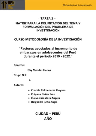 Metodología de la investigación
TAREA 2 –
MATRIZ PARA LA DELIMITACIÓN DEL TEMA Y
FORMULACIÓN DEL PROBLEMA DE
INVESTIGACIÓN
CURSO METODOLOGÍA DE LA INVESTIGACIÓN
“Factores asociados al incremento de
embarazos en adolescentes del Perú
durante el periodo 2019 - 2022.”
Docente:
Elsy Méndez Llanos
Grupo N.º:
4
Autores:
• Chambi Colmenares Jheyson
• Chipana Nuñez Ivan
• Cueva vara clara Angela
• Delgadillo justo Angie
CIUDAD – PERÚ
AÑO
 