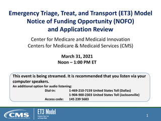 Emergency Triage, Treat, and Transport (ET3) Model
Notice of Funding Opportunity (NOFO)
and Application Review
Center for Medicare and Medicaid Innovation
Centers for Medicare & Medicaid Services (CMS)
March 31, 2021
Noon – 1:00 PM ET
This event is being streamed. It is recommended that you listen via your
computer speakers.
An additional option for audio listening:
Dial-in: 1-469-210-7159 United States Toll (Dallas)
1-904-900-2303 United States Toll (Jacksonville)
Access code: 145 239 5683
1
 