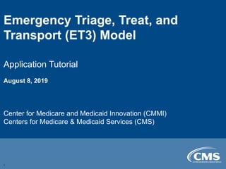 Emergency Triage, Treat, and
Transport (ET3) Model
Application Tutorial
August 8, 2019
Center for Medicare and Medicaid Innovation (CMMI)
Centers for Medicare & Medicaid Services (CMS)
1
 