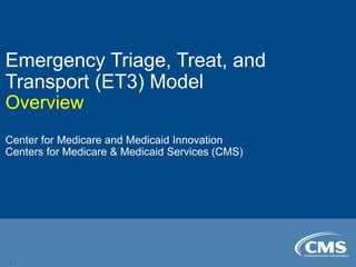 Emergency Triage, Treat, and
Transport (ET3) Model
Overview
Center for Medicare and Medicaid Innovation
Centers for Medicare & Medicaid Services (CMS)
1
 