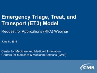Emergency Triage, Treat, and
Transport (ET3) Model
Request for Applications (RFA) Webinar
June 11, 2019
Center for Medicare and Medicaid Innovation
Centers for Medicare & Medicaid Services (CMS)
1
 