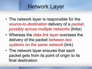 Network Layer
• The network layer is responsible for the
source-to-destination delivery of a packet,
possibly across multiple networks (links)
• Whereas the data link layer oversees the
delivery of the packet between two
systems on the same network (link)
• The network layer ensures that each
packet gets from its point of origin to its
final destination
 