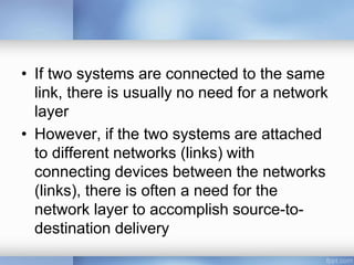 • If two systems are connected to the same
link, there is usually no need for a network
layer
• However, if the two systems are attached
to different networks (links) with
connecting devices between the networks
(links), there is often a need for the
network layer to accomplish source-to-
destination delivery
 