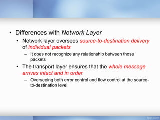 • Differences with Network Layer
• Network layer oversees source-to-destination delivery
of individual packets
– It does not recognize any relationship between those
packets
• The transport layer ensures that the whole message
arrives intact and in order
– Overseeing both error control and flow control at the source-
to-destination level
 