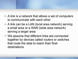 • A link is a network that allows a set of computers
to communicate with each other
• A link can be a LAN (local area network) serving
a small area or a WAN (wide area network)
serving a larger area
• We assume that different links are connected
together by devices called routers or switches
that route the data to reach their final
destinations
 