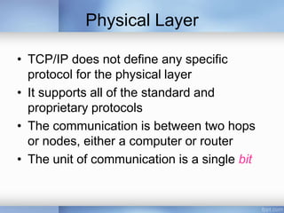 Physical Layer
• TCP/IP does not define any specific
protocol for the physical layer
• It supports all of the standard and
proprietary protocols
• The communication is between two hops
or nodes, either a computer or router
• The unit of communication is a single bit
 