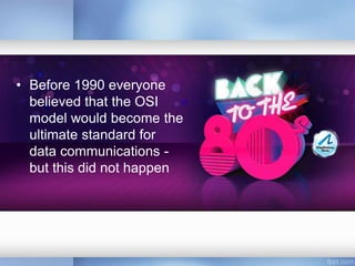 • Before 1990 everyone
believed that the OSI
model would become the
ultimate standard for
data communications -
but this did not happen
 