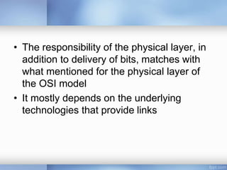 • The responsibility of the physical layer, in
addition to delivery of bits, matches with
what mentioned for the physical layer of
the OSI model
• It mostly depends on the underlying
technologies that provide links
 