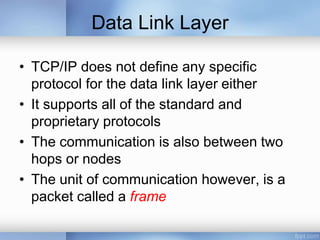 Data Link Layer
• TCP/IP does not define any specific
protocol for the data link layer either
• It supports all of the standard and
proprietary protocols
• The communication is also between two
hops or nodes
• The unit of communication however, is a
packet called a frame
 
