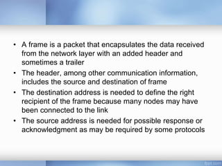• A frame is a packet that encapsulates the data received
from the network layer with an added header and
sometimes a trailer
• The header, among other communication information,
includes the source and destination of frame
• The destination address is needed to define the right
recipient of the frame because many nodes may have
been connected to the link
• The source address is needed for possible response or
acknowledgment as may be required by some protocols
 