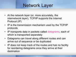Network Layer
• At the network layer (or, more accurately, the
internetwork layer), TCP/IP supports the Internet
Protocol (IP)
• IP is the transmission mechanism used by the TCP/IP
protocols
• IP transports data in packets called datagrams, each of
which is transported separately
• Datagrams can travel along different routes and can
arrive out of sequence or be duplicated
• IP does not keep track of the routes and has no facility
for reordering datagrams once they arrive at their
destination
 
