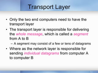 Transport Layer
• Only the two end computers need to have the
transport layer
• The transport layer is responsible for delivering
the whole message, which is called a segment
from A to B
– A segment may consist of a few or tens of datagrams
• Where as the network layer is responsible for
sending individual datagrams from computer A
to computer B
 