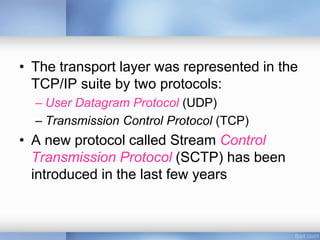 • The transport layer was represented in the
TCP/IP suite by two protocols:
– User Datagram Protocol (UDP)
– Transmission Control Protocol (TCP)
• A new protocol called Stream Control
Transmission Protocol (SCTP) has been
introduced in the last few years
 