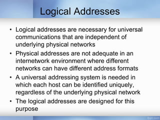 Logical Addresses
• Logical addresses are necessary for universal
communications that are independent of
underlying physical networks
• Physical addresses are not adequate in an
internetwork environment where different
networks can have different address formats
• A universal addressing system is needed in
which each host can be identified uniquely,
regardless of the underlying physical network
• The logical addresses are designed for this
purpose
 