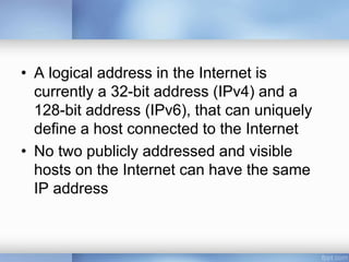 • A logical address in the Internet is
currently a 32-bit address (IPv4) and a
128-bit address (IPv6), that can uniquely
define a host connected to the Internet
• No two publicly addressed and visible
hosts on the Internet can have the same
IP address
 