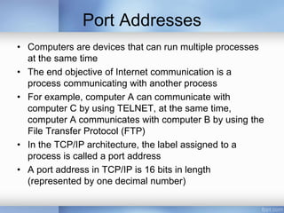 Port Addresses
• Computers are devices that can run multiple processes
at the same time
• The end objective of Internet communication is a
process communicating with another process
• For example, computer A can communicate with
computer C by using TELNET, at the same time,
computer A communicates with computer B by using the
File Transfer Protocol (FTP)
• In the TCP/IP architecture, the label assigned to a
process is called a port address
• A port address in TCP/IP is 16 bits in length
(represented by one decimal number)
 