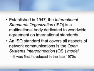 • Established in 1947, the International
Standards Organization (ISO) is a
multinational body dedicated to worldwide
agreement on international standards
• An ISO standard that covers all aspects of
network communications is the Open
Systems Interconnection (OSI) model
– It was first introduced in the late 1970s
 