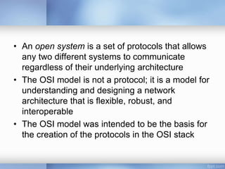 • An open system is a set of protocols that allows
any two different systems to communicate
regardless of their underlying architecture
• The OSI model is not a protocol; it is a model for
understanding and designing a network
architecture that is flexible, robust, and
interoperable
• The OSI model was intended to be the basis for
the creation of the protocols in the OSI stack
 