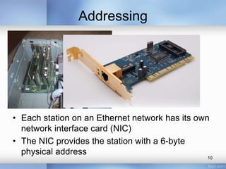 Addressing 
• Each station on an Ethernet network has its own 
network interface card (NIC) 
• The NIC provides the station with a 6-byte 
physical address 
10 
 