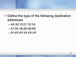 • Define the type of the following destination 
addresses 
– 4A:30:10:21:10:1A 
– 47:20:1B:2E:08:EE 
– FF:FF:FF:FF:FF:FF 
16 
 