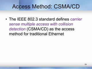 Access Method: CSMA/CD 
• The IEEE 802.3 standard defines carrier 
sense multiple access with collision 
detection (CSMA/CD) as the access 
method for traditional Ethernet 
19 
 